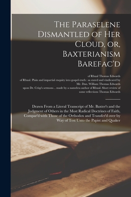 The Paraselene Dismantled of Her Cloud, or, Baxterianism Barefac'd: Drawn From a Literal Transcript of Mr. Baxter's and the Judgment of Others in the Most Radical Doctrines of Faith, Compar'd With Those of the Orthodox and Transfer'd Over by Way Of... - Edwards, Thomas Of Rhual Short Review (Creator)