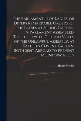 The Parlament [!] of Ladies, or Divers Remarkable Orders, of the Ladies at Spring Garden, in Parlament Assembled. Together With Certain Votes, of the Unlawful Assembly, at Kate's, in Covent Garden. Both Sent Abroad to Prevent Misinformation - Neville, Henry 1620-1694