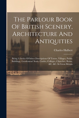 The Parlour Book Of British Scenery, Architecture And Antiquities: Being A Series Of Select Descriptions Of Towns, Villages, Public Buildings, Gentlemens' Seats, Castles, Colleges, Churches, Ruins, &c. &c. In Great Britain - Hulbert, Charles