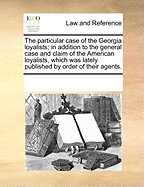 The Particular Case of the Georgia Loyalists; In Addition to the General Case and Claim of the American Loyalists, Which Was Lately Published by Order of Their Agents