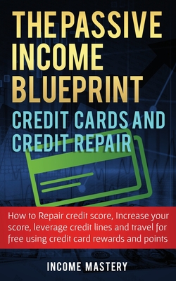 The Passive Income Blueprint Credit Cards and Credit Repair: How to Repair Your Credit Score, Increase Your Credit Score, Leverage Credit Lines and Travel For Free Using Credit Card Rewards and Points - Mastery, Income