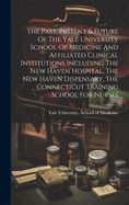 The Past, Present & Future Of The Yale University School Of Medicine And Affiliated Clinical Institutions Including The New Haven Hospital, The New Haven Dispensary, The Connecticut Training School For Nurses