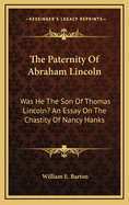 The Paternity Of Abraham Lincoln: Was He The Son Of Thomas Lincoln? An Essay On The Chastity Of Nancy Hanks