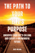 The Path to Your Life's Purpose: Uncover Your Life's Calling and Create a Meaningful Future