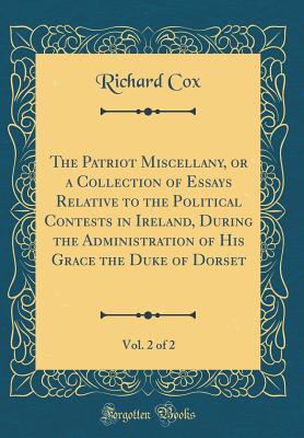 The Patriot Miscellany, or a Collection of Essays Relative to the Political Contests in Ireland, During the Administration of His Grace the Duke of Dorset, Vol. 2 of 2 (Classic Reprint) - Cox, Richard, Sir