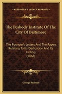 The Peabody Institute of the City of Baltimore: The Founder's Letters and the Papers Relating to Its Dedication and Its History (1868)