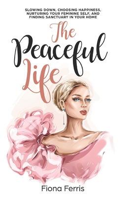 The Peaceful Life: Slowing down, choosing happiness, nurturing your feminine self, and finding sanctuary in your home - Ferris, Fiona