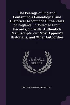 The Peerage of England: Containing a Genealogical and Historical Account of all the Peers of England ...: Collected From Records, old Wills, Authentick Manuscripts, our Most Approv'd Historians, and Other Authorities: 1 - Collins, Arthur