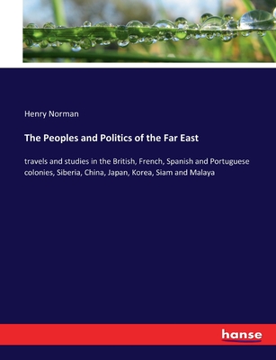 The Peoples and Politics of the Far East: travels and studies in the British, French, Spanish and Portuguese colonies, Siberia, China, Japan, Korea, Siam and Malaya - Norman, Henry