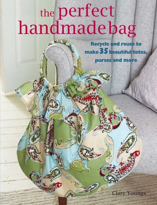The Perfect Handmade Bag: Recycle and Reuse to Make 35 Beautiful Totes, Purses and More - Youngs, Clare