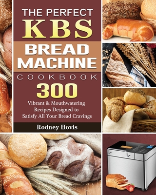 The Perfect KBS Bread Machine Cookbook: 300 Vibrant & Mouthwatering Recipes Designed to Satisfy All Your Bread Cravings - Hovis, Rodney