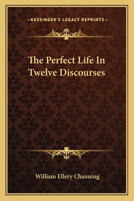 The Perfect Life In Twelve Discourses - Channing, William Ellery, Dr.