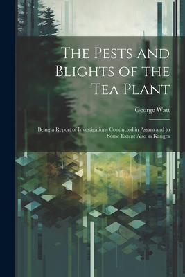 The Pests and Blights of the Tea Plant: Being a Report of Investigations Conducted in Assam and to Some Extent Also in Kangra - Watt, George