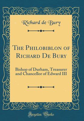 The Philobiblon of Richard de Bury: Bishop of Durham, Treasurer and Chancellor of Edward III (Classic Reprint) - Bury, Richard De