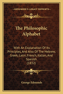 The Philosophic Alphabet: With An Explanation Of Its Principles, And Also Of The Hebrew, Greek, Latin, French, Italian, And Spanish (1832)