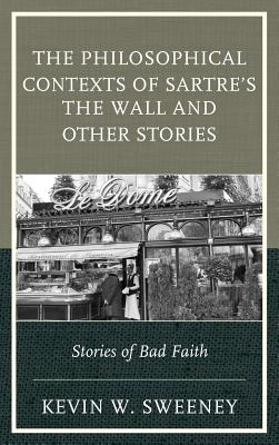 The Philosophical Contexts of Sartre's The Wall and Other Stories: Stories of Bad Faith - Sweeney, Kevin W.