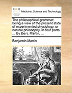 The Philosophical Grammar; Being a View of the Present State of Experimented Physiology, or Natural Philosophy. in Four Parts. ... by Benj. Martin, ...