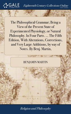 The Philosophical Grammar; Being a View of the Present State of Experimented Physiology, or Natural Philosophy. In Four Parts. ... The Fifth Edition, With Alterations, Corrections, and Very Large Additions, by way of Notes. By Benj. Martin, - Martin, Benjamin