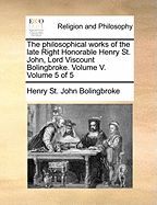 The Philosophical Works of the Late Right Honorable Henry St. John, Lord Viscount Bolingbroke. Volume V. Volume 5 of 5