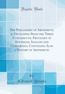 The Philosophy of Arithmetic as Developed from the Three Fundamental Processes of Synthesis, Analysis and Comparison, Containing Also a History of Arithmetic (Classic Reprint)
