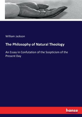 The Philosophy of Natural Theology: An Essay in Confutation of the Scepticism of the Present Day - Jackson, William