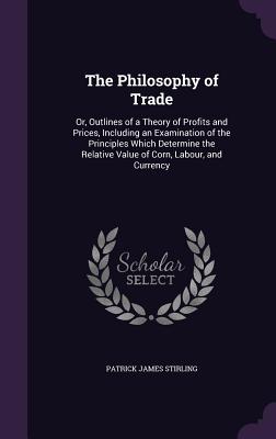 The Philosophy of Trade: Or, Outlines of a Theory of Profits and Prices, Including an Examination of the Principles Which Determine the Relative Value of Corn, Labour, and Currency - Stirling, Patrick James
