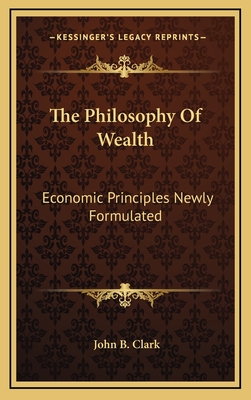 The Philosophy Of Wealth: Economic Principles Newly Formulated - Clark, John B