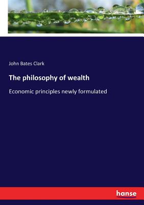 The philosophy of wealth: Economic principles newly formulated - Clark, John Bates