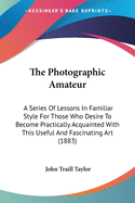 The Photographic Amateur: A Series Of Lessons In Familiar Style For Those Who Desire To Become Practically Acquainted With This Useful And Fascinating Art (1883)