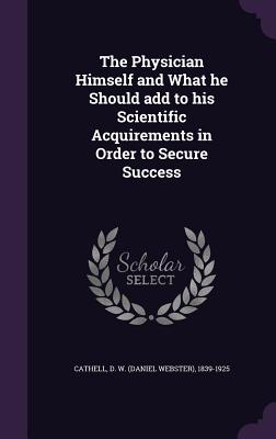 The Physician Himself and What he Should add to his Scientific Acquirements in Order to Secure Success - Cathell, D W (Daniel Webster) 1839-19 (Creator)