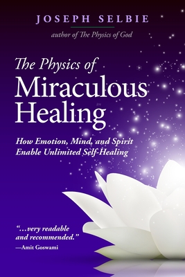 The Physics of Miraculous Healing: How Emotion, Mind, and Spirit Enable Unlimited Self-Healing - Selbie, Joseph