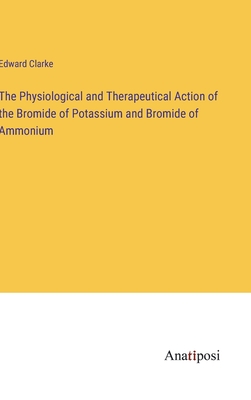 The Physiological and Therapeutical Action of the Bromide of Potassium and Bromide of Ammonium - Clarke, Edward