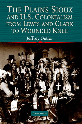 The Plains Sioux and U.S. Colonialism from Lewis and Clark to Wounded Knee - Ostler, Jeffrey