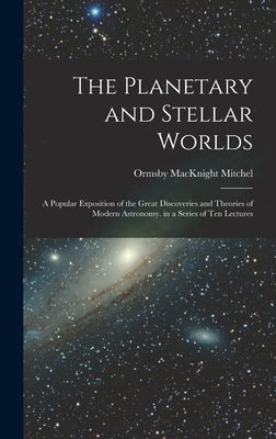 The Planetary and Stellar Worlds: A Popular Exposition of the Great Discoveries and Theories of Modern Astronomy. in a Series of Ten Lectures - Mitchel, Ormsby Macknight