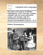 The Plays and Poems; Of William Shakspeare, in Ten Volumes Collated Verbatim with the Most Authentick Copies, and Revised with the Corrections and Illustrations of Various Commentators to Which Are Added, an Essay on the Chronological Order of His Plays a