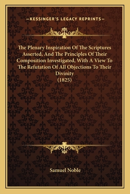 The Plenary Inspiration Of The Scriptures Asserted, And The Principles Of Their Composition Investigated, With A View To The Refutation Of All Objections To Their Divinity (1825) - Noble, Samuel