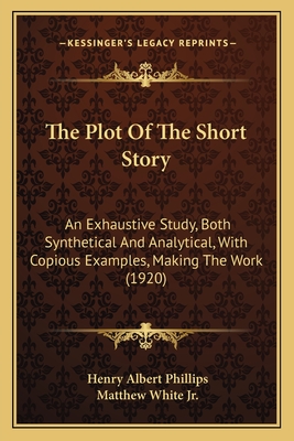 The Plot Of The Short Story: An Exhaustive Study, Both Synthetical And Analytical, With Copious Examples, Making The Work (1920) - Phillips, Henry Albert, and White, Matthew, Jr. (Introduction by)