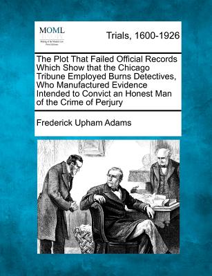 The Plot That Failed Official Records Which Show That the Chicago Tribune Employed Burns Detectives, Who Manufactured Evidence Intended to Convict an Honest Man of the Crime of Perjury - Adams, Frederick Upham