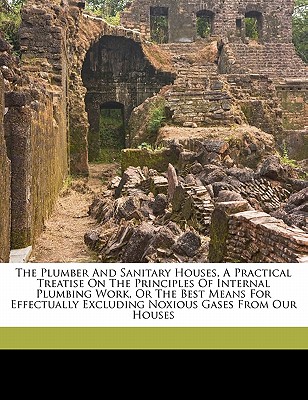 The Plumber and Sanitary Houses, a Practical Treatise on the Principles of Internal Plumbing Work, or the Best Means for Effectually Excluding Noxious Gases from Our Houses - Stevens, Hellyer S