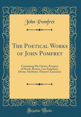 The Poetical Works of John Pomfret: Containing His Choice, Prospect of Death, Reason, Last Epiphany, Divine Attributes, Eleazar's Lamentat (Classic Reprint) - Pomfret, John