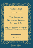 The Poetical Works of Robert Lloyd, A. M, Vol. 1 of 2: To Which Is Prefixed an Account of the Life and Writings of the Author (Classic Reprint)
