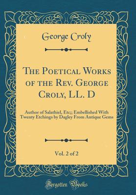 The Poetical Works of the Rev. George Croly, LL. D, Vol. 2 of 2: Author of Salathiel, Etc;; Embellished with Twenty Etchings by Dagley from Antique Gems (Classic Reprint) - Croly, George