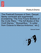 The Poeticall Essayes of Sam. Danyel. Newly Corrected and Augmented. [Containing the First Fowre Bookes of the Civile Wars, the Fyft Booke of the CIVILL Warres, Musophilus, a Letter from Octavia to Marcus Antonius, Etc.].