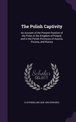 The Polish Captivity: An Account of the Present Position of the Poles in the Kingdom of Poland, and in the Polish Provinces of Austria, Prussia, and Russia - Edwards, H Sutherland 1828-1906