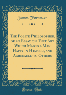 The Polite Philosopher, or an Essay on That Art Which Makes a Man Happy in Himself, and Agreeable to Others (Classic Reprint)