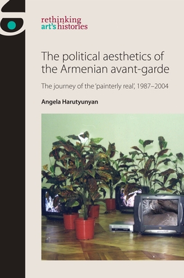 The Political Aesthetics of the Armenian Avant-Garde: The Journey of the 'Painterly Real', 1987-2004 - Harutyunyan, Angela