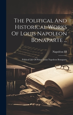 The Political And Historical Works Of Louis Napoleon Bonaparte ...: Political Life Of Prince Louis Napoleon Bonaparte - Napolon III (Emperor of the French) (Creator)