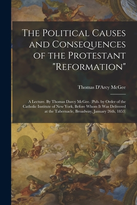 The Political Causes and Consequences of the Protestant "reformation": A Lecture. By Thomas Darcy McGee. (Pub. by Order of the Catholic Institute of New York, Before Whom it was Delivered at the Tabernacle, Broadway, January 26th, 1853) - McGee, Thomas D'Arcy