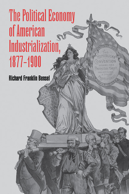 The Political Economy of American Industrialization, 1877 1900 - Bensel, Richard Franklin