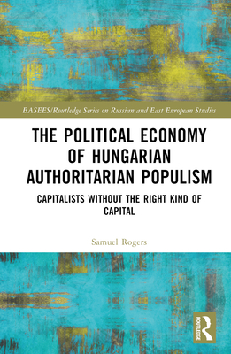 The Political Economy of Hungarian Authoritarian Populism: Capitalists without the Right Kind of Capital - Rogers, Samuel